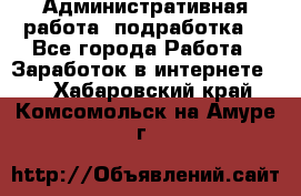 Административная работа (подработка) - Все города Работа » Заработок в интернете   . Хабаровский край,Комсомольск-на-Амуре г.